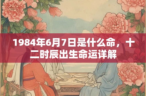 1984年6月7日是什么命，十二时辰出生命运详解