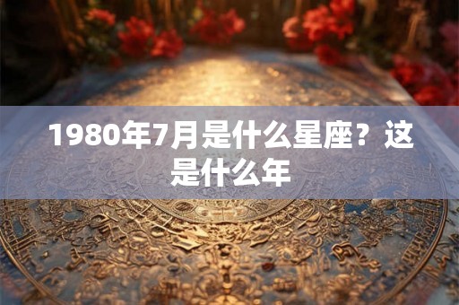 1980年7月是什么星座？这是什么年
