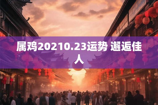 属鸡20210.23运势 邂逅佳人