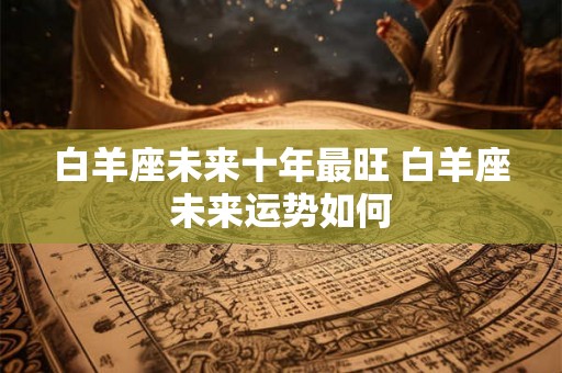 白羊座未来十年最旺 白羊座未来运势如何 白羊座未来十年最旺 白羊座未来运势如何