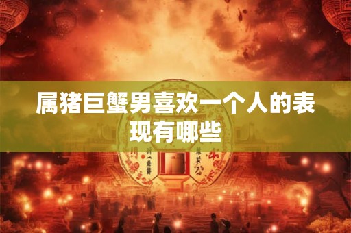 属猪巨蟹男喜欢一个人的表现有哪些 属猪巨蟹男喜欢一个人的表现有哪些