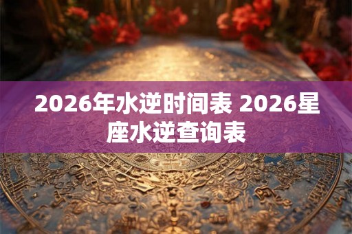 2026年水逆时间表 2026星座水逆查询表 2026年水逆时间表 2026星座水逆查询表