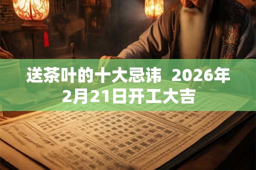 送茶叶的十大忌讳  2026年2月21日开工大吉