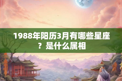 1988年阳历3月有哪些星座？是什么属相
