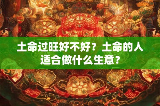 土命过旺好不好?土命的人适合做什么生意? 土命过旺好不好?土命的人适合做什么生意?