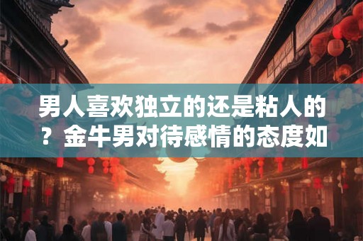 男人喜欢独立的还是粘人的？金牛男对待感情的态度如何？