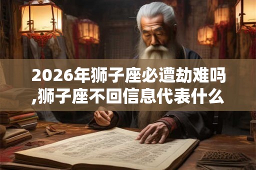 2026年狮子座必遭劫难吗,狮子座不回信息代表什么