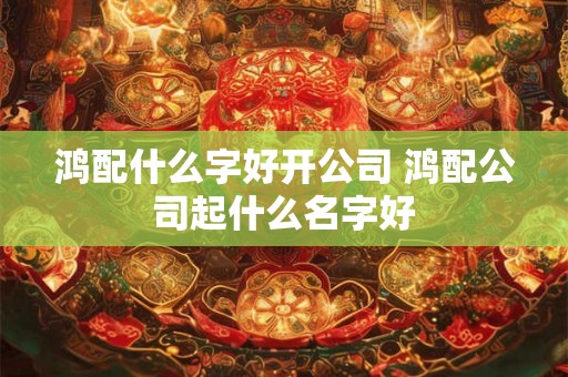 鸿配什么字好开公司 鸿配公司起什么名字好