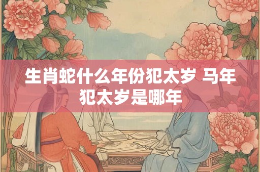 生肖蛇什么年份犯太岁 马年犯太岁是哪年 生肖蛇什么年份犯太岁 马年犯太岁是哪年