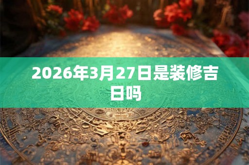 2026年3月27日是装修吉日吗 2026年3月27日是装修吉日吗