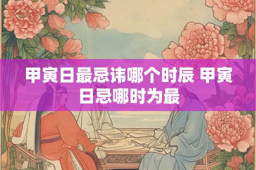 甲寅日最忌讳哪个时辰 甲寅日忌哪时为最