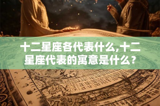 十二星座各代表什么,十二星座代表的寓意是什么？
