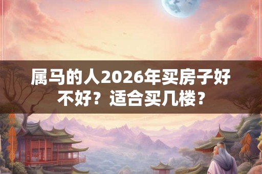 属马的人2026年买房子好不好？适合买几楼？