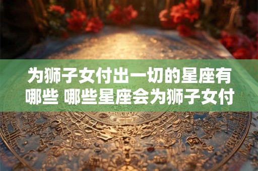 为狮子女付出一切的星座有哪些 哪些星座会为狮子女付出一切 为狮子女付出一切的星座有哪些 哪些星座会为狮子女付出一切