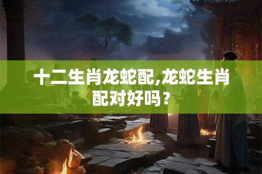十二生肖龙蛇配,龙蛇生肖配对好吗? 十二生肖龙蛇配,龙蛇生肖配对好吗?