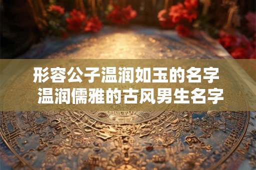 形容公子温润如玉的名字  温润儒雅的古风男生名字