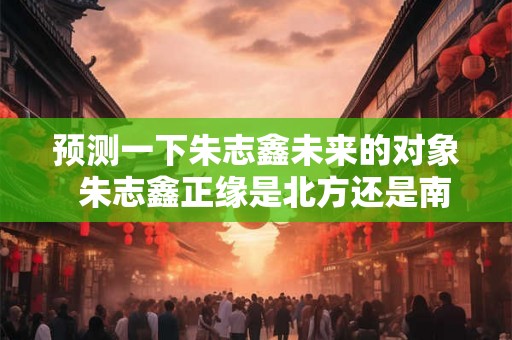 预测一下朱志鑫未来的对象  朱志鑫正缘是北方还是南方