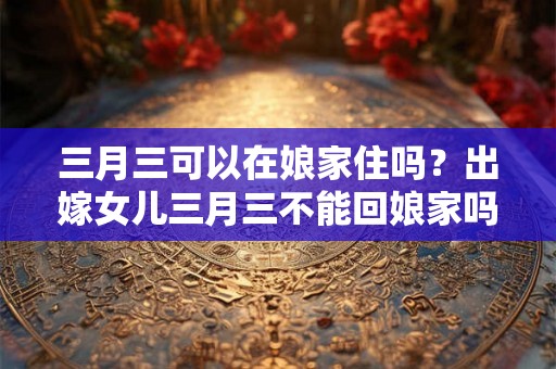 三月三可以在娘家住吗?出嫁女儿三月三不能回娘家吗? 三月三可以在娘家住吗?出嫁女儿三月三不能回娘家吗?