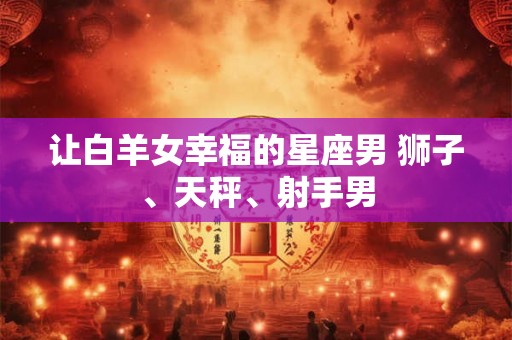 让白羊女幸福的星座男 狮子、天秤、射手男