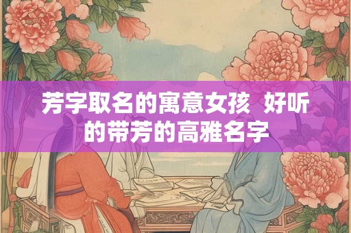 芳字取名的寓意女孩  好听的带芳的高雅名字