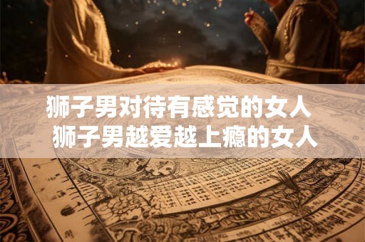 狮子男对待有感觉的女人 狮子男越爱越上瘾的女人 狮子男对待有感觉的女人 狮子男越爱越上瘾的女人