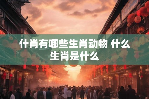 什肖有哪些生肖动物 什么生肖是什么
