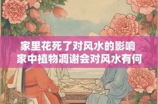 家里花死了对风水的影响 家中植物凋谢会对风水有何影响