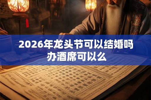 2026年龙头节可以结婚吗 办酒席可以么