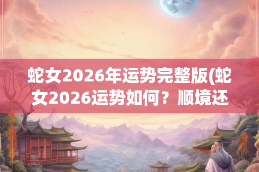 蛇女2026年运势完整版(蛇女2026运势如何？顺境还是波折？)