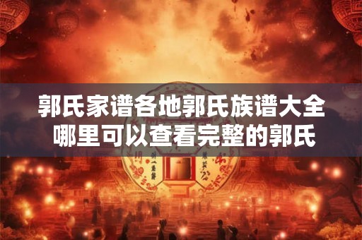 郭氏家谱各地郭氏族谱大全 哪里可以查看完整的郭氏家谱