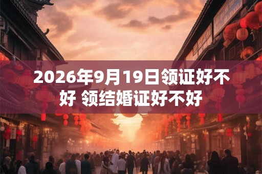 2026年9月19日领证好不好 领结婚证好不好 2026年9月19日领证好不好 领结婚证好不好