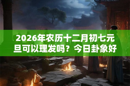 2026年农历十二月初七元旦可以理发吗?今日卦象好不好? 2026年农历十二月初七元旦可以理发吗?今日卦象好不好?