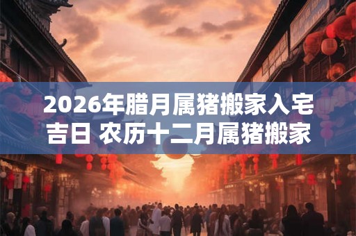 2026年腊月属猪搬家入宅吉日 农历十二月属猪搬家好日子
