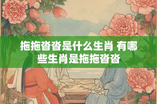 拖拖沓沓是什么生肖 有哪些生肖是拖拖沓沓