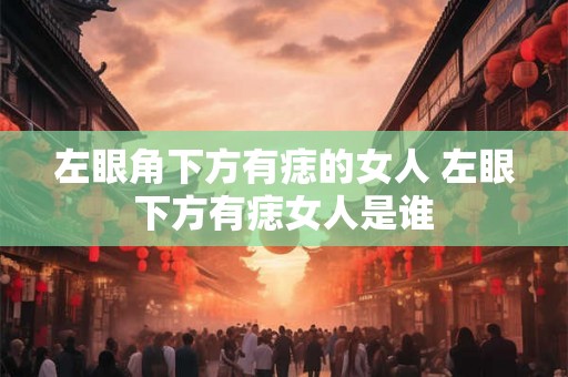 左眼角下方有痣的女人 左眼下方有痣女人是谁