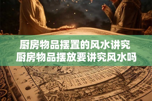 厨房物品摆置的风水讲究 厨房物品摆放要讲究风水吗