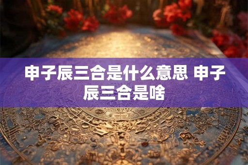申子辰三合是什么意思 申子辰三合是啥 申子辰三合是什么意思 申子辰三合是啥