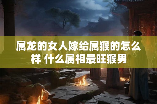 属龙的女人嫁给属猴的怎么样 什么属相最旺猴男
