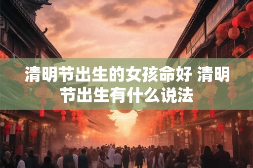 清明节出生的女孩命好 清明节出生有什么说法