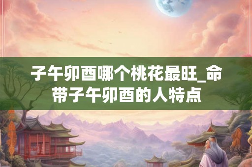 子午卯酉哪个桃花最旺_命带子午卯酉的人特点