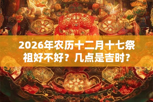 2026年农历十二月十七祭祖好不好？几点是吉时？