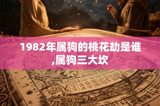 1982年属狗的桃花劫是谁,属狗三大坎 1982年属狗的桃花劫是谁,属狗三大坎
