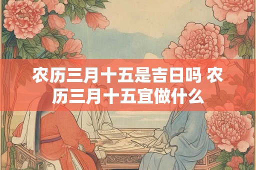 农历三月十五是吉日吗 农历三月十五宜做什么