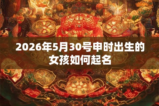 2026年5月30号申时出生的女孩如何起名 2026年5月30号申时出生的女孩如何起名