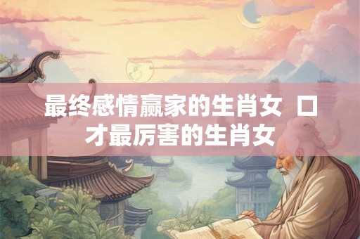 最终感情赢家的生肖女  口才最厉害的生肖女