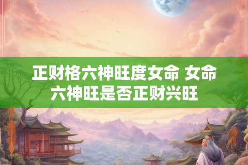 正财格六神旺度女命 女命六神旺是否正财兴旺