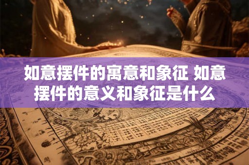 如意摆件的寓意和象征 如意摆件的意义和象征是什么 如意摆件的寓意和象征 如意摆件的意义和象征是什么