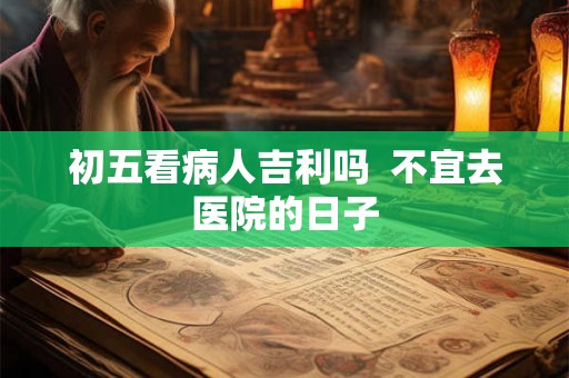 初五看病人吉利吗  不宜去医院的日子