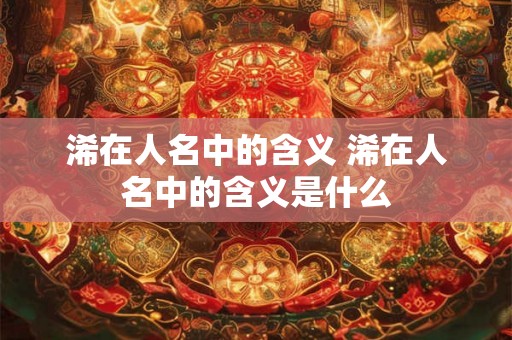 浠在人名中的含义 浠在人名中的含义是什么