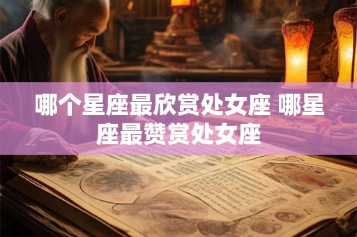 哪个星座最欣赏处女座 哪星座最赞赏处女座 哪个星座最欣赏处女座 哪星座最赞赏处女座